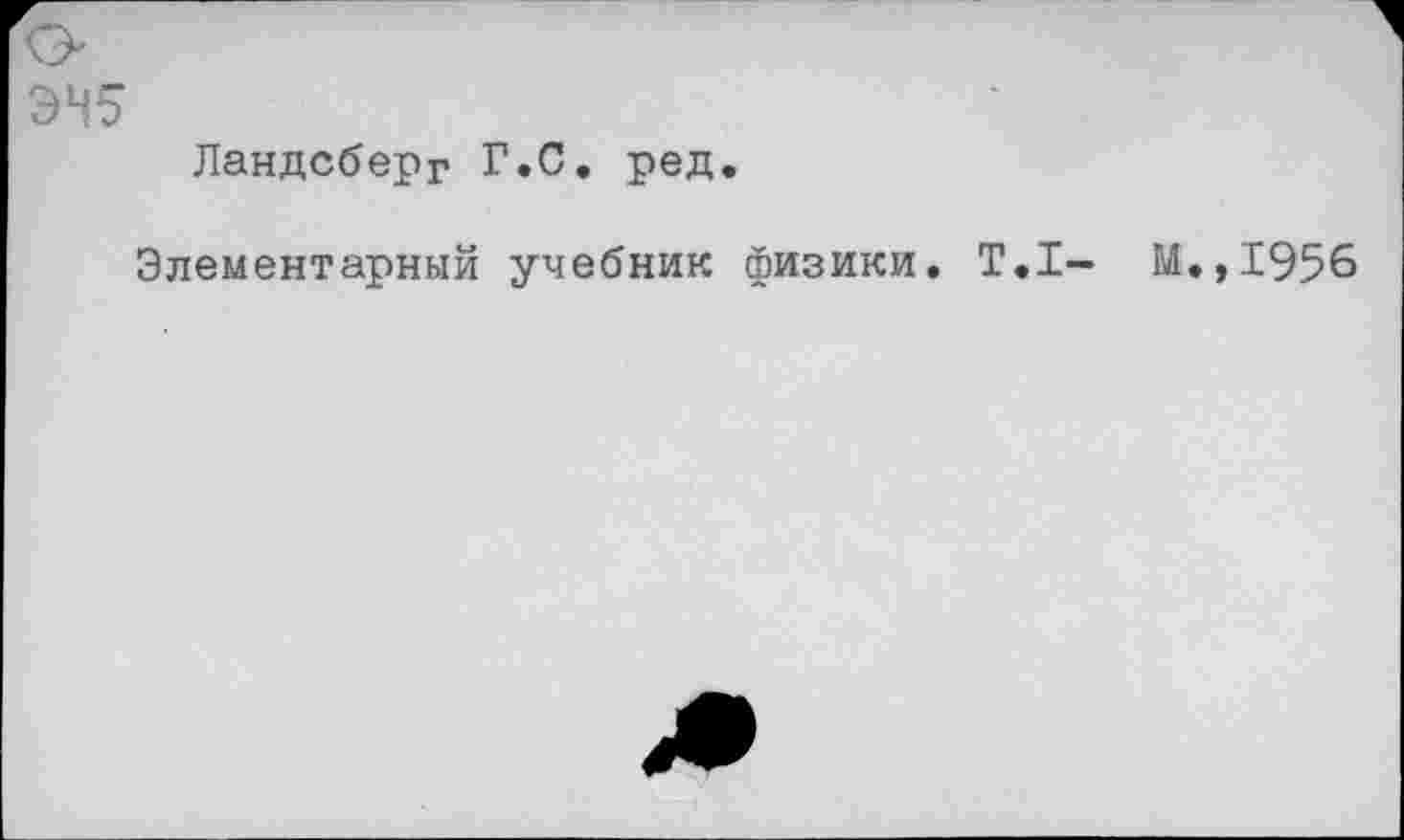 ﻿ЭН5
Ландсберг Г.С. ред.
Элементарный учебник физики. Т.1- М.,1956